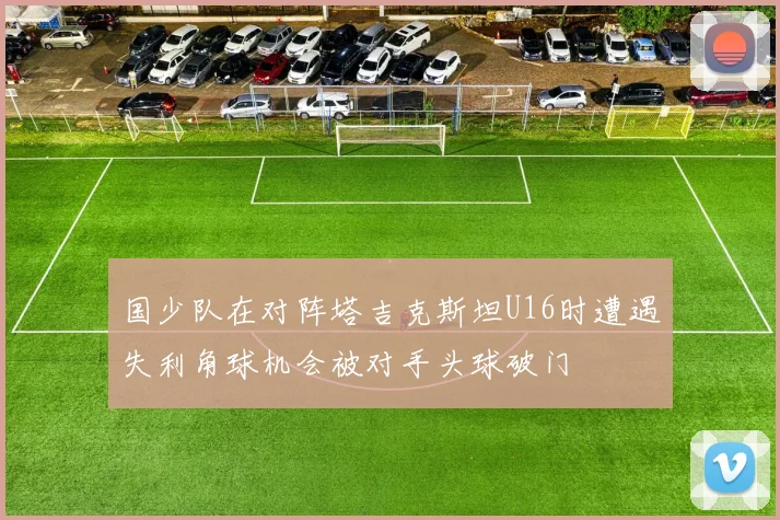国少队在对阵塔吉克斯坦U16时遭遇失利角球机会被对手头球破门