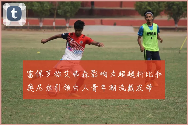 富保罗称艾弗森影响力超越科比和奥尼尔引领白人青年潮流戴发带