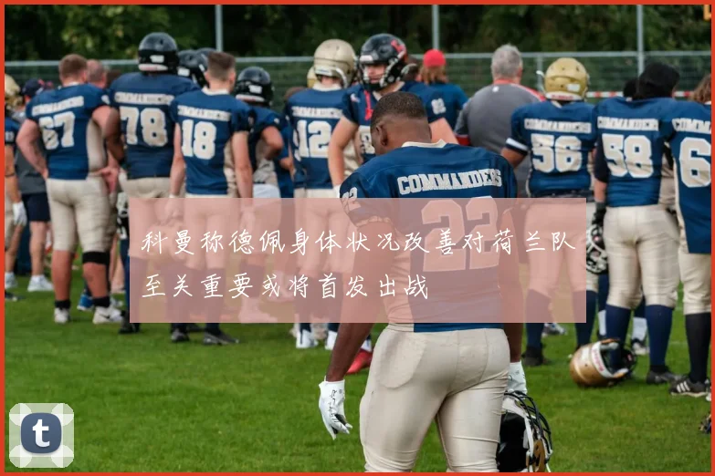 科曼称德佩身体状况改善对荷兰队至关重要或将首发出战