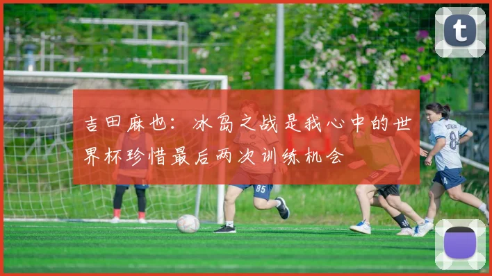 吉田麻也：冰岛之战是我心中的世界杯珍惜最后两次训练机会