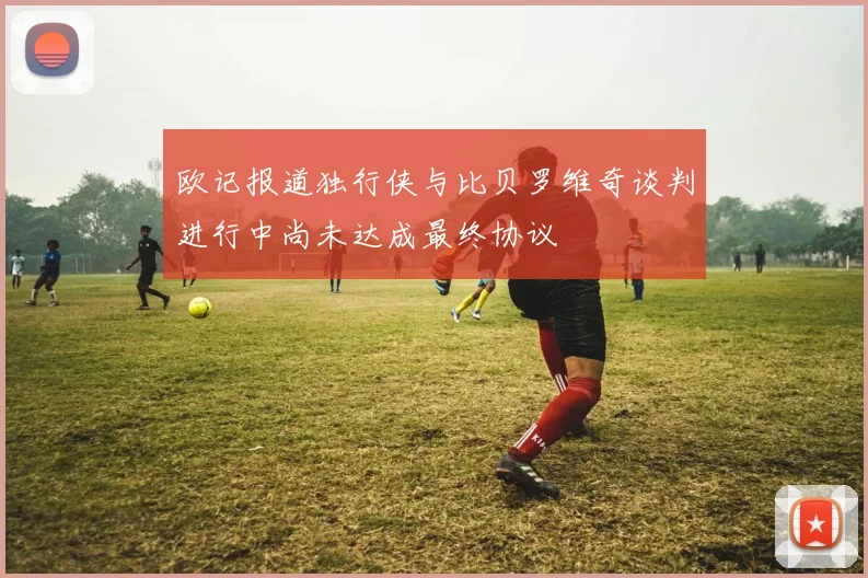 欧记报道独行侠与比贝罗维奇谈判进行中尚未达成最终协议
