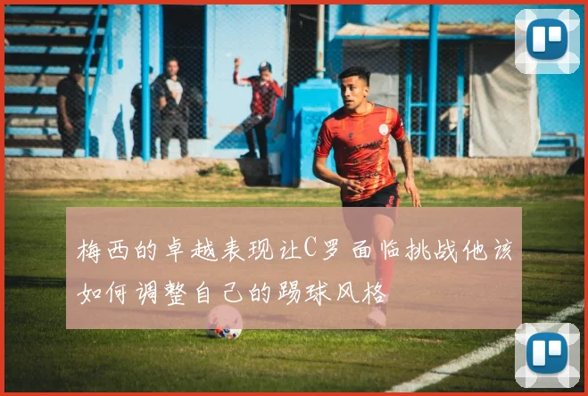 梅西的卓越表现让C罗面临挑战他该如何调整自己的踢球风格