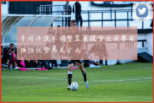李诗沣技术调整显著提升全英赛前抽挡优势再度扩大