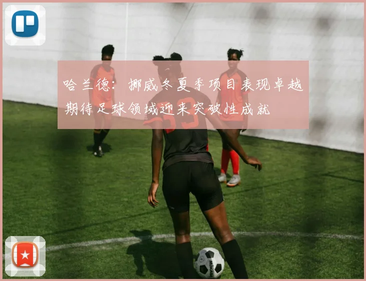 哈兰德：挪威冬夏季项目表现卓越期待足球领域迎来突破性成就
