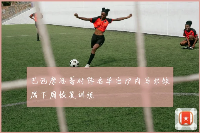 巴西摩洛哥对阵名单出炉内马尔缺席下周恢复训练