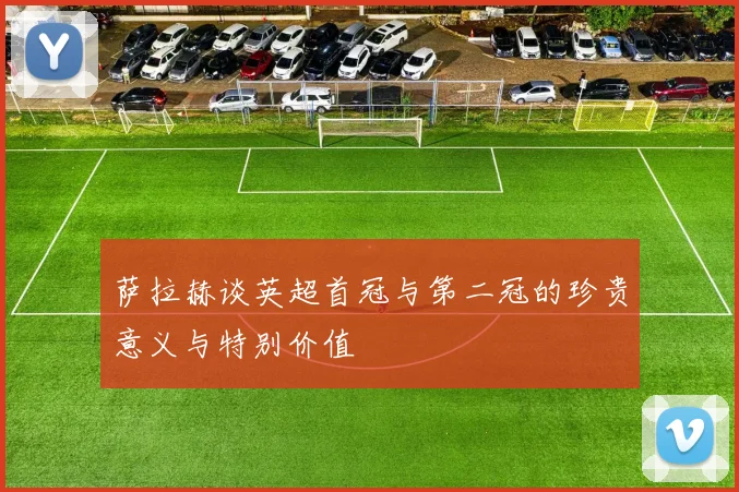 萨拉赫谈英超首冠与第二冠的珍贵意义与特别价值
