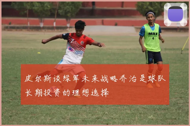 皮尔斯谈绿军未来战略乔治是球队长期投资的理想选择
