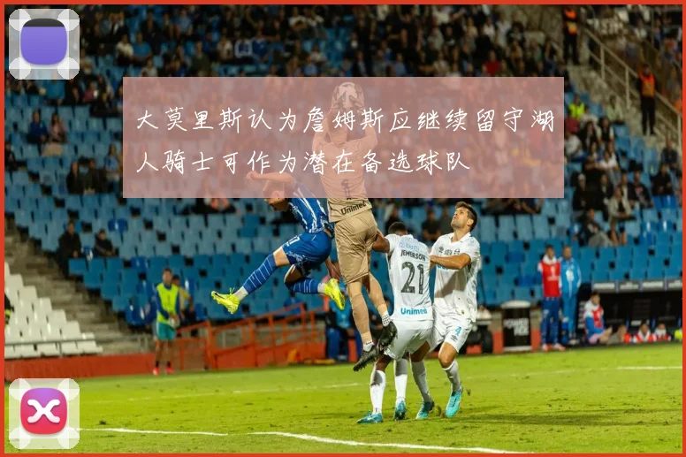 大莫里斯认为詹姆斯应继续留守湖人骑士可作为潜在备选球队