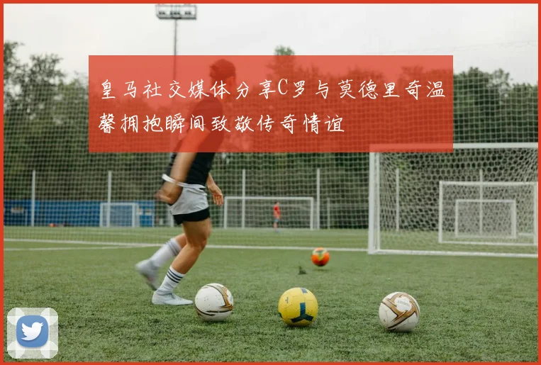 皇马社交媒体分享C罗与莫德里奇温馨拥抱瞬间致敬传奇情谊