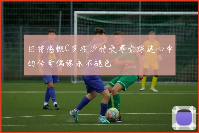 旧将感慨C罗在沙特受尊崇球迷心中的传奇偶像永不褪色