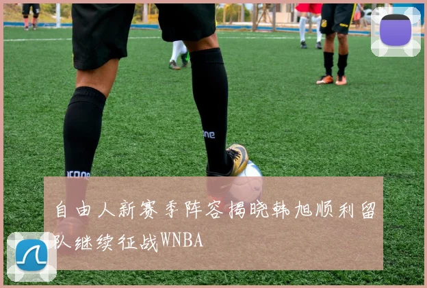 自由人新赛季阵容揭晓韩旭顺利留队继续征战WNBA