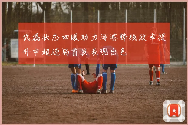 武磊状态回暖助力海港锋线效率提升中超连场首发表现出色