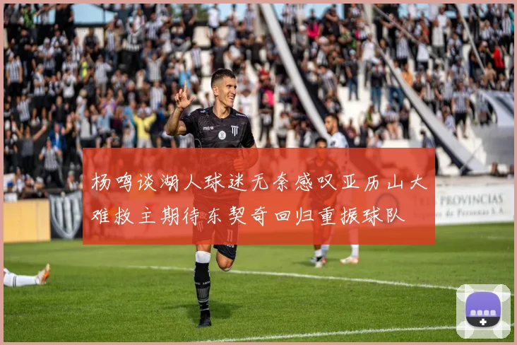 杨鸣谈湖人球迷无奈感叹亚历山大难救主期待东契奇回归重振球队