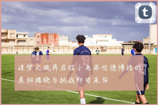 追梦之旅再启程小老弟伦德博格的真相揭晓与挑战即将来临