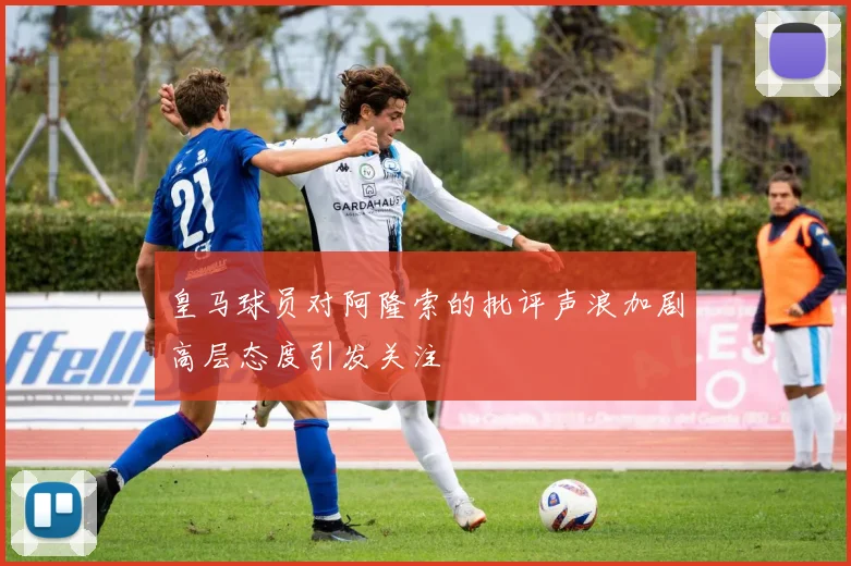 皇马球员对阿隆索的批评声浪加剧高层态度引发关注
