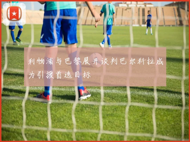 利物浦与巴黎展开谈判巴尔科拉成为引援首选目标