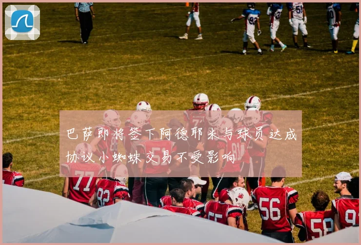 巴萨即将签下阿德耶米与球员达成协议小蜘蛛交易不受影响